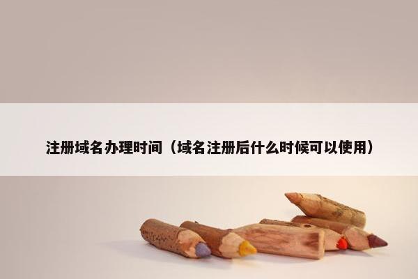 注册域名办理时间（域名注册后什么时候可以使用）