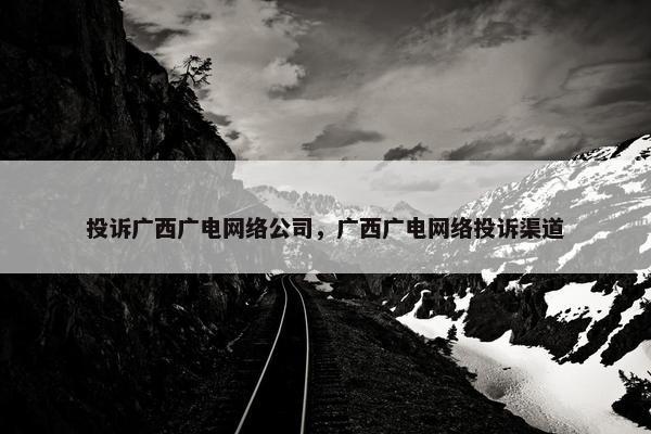 投诉广西广电网络公司，广西广电网络投诉渠道