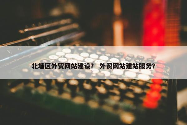 北塘区外贸网站建设？ 外贸网站建站服务？