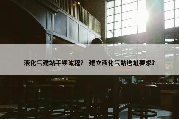 液化气建站手续流程？ 建立液化气站选址要求？
