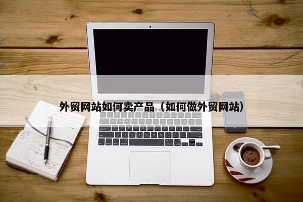 外贸网站如何卖产品（如何做外贸网站）