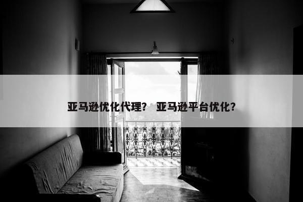 亚马逊优化代理？ 亚马逊平台优化？
