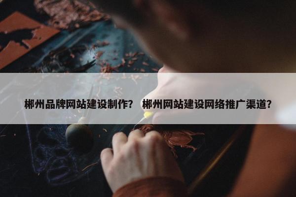 郴州品牌网站建设制作？ 郴州网站建设网络推广渠道？
