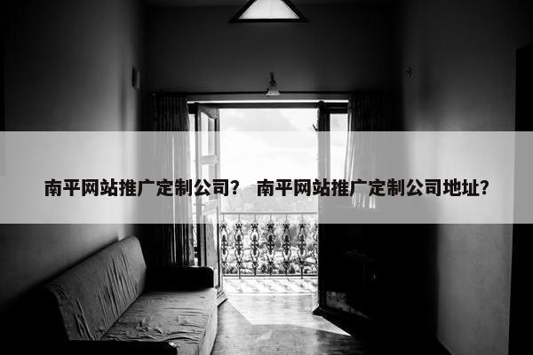 南平网站推广定制公司？ 南平网站推广定制公司地址？