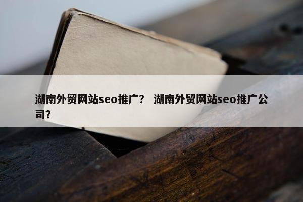 湖南外贸网站seo推广？ 湖南外贸网站seo推广公司？