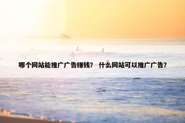 哪个网站能推广广告赚钱？ 什么网站可以推广广告？