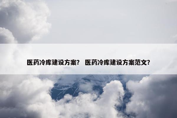 医药冷库建设方案？ 医药冷库建设方案范文？