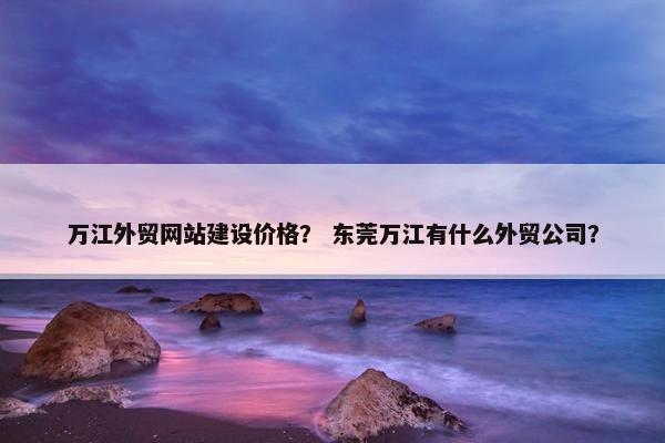 万江外贸网站建设价格？ 东莞万江有什么外贸公司？