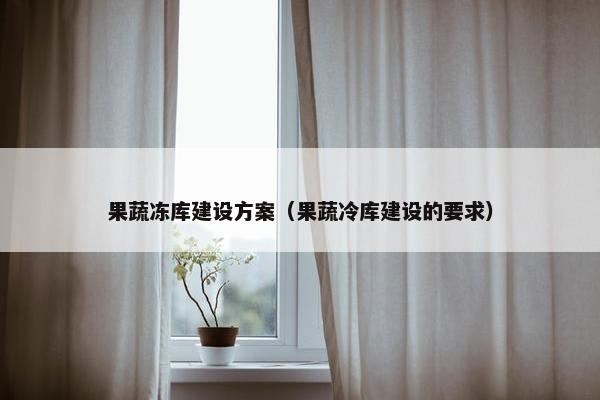 果蔬冻库建设方案（果蔬冷库建设的要求）