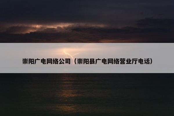 崇阳广电网络公司（崇阳县广电网络营业厅电话）