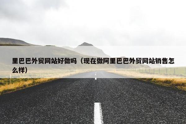 里巴巴外贸网站好做吗（现在做阿里巴巴外贸网站销售怎么样）