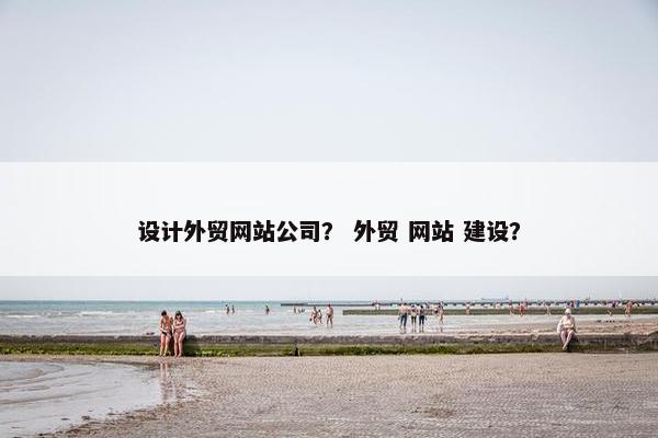 设计外贸网站公司？ 外贸 网站 建设？