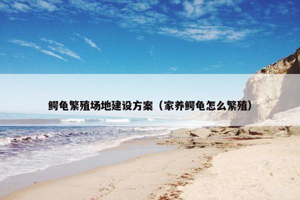 鳄龟繁殖场地建设方案（家养鳄龟怎么繁殖）