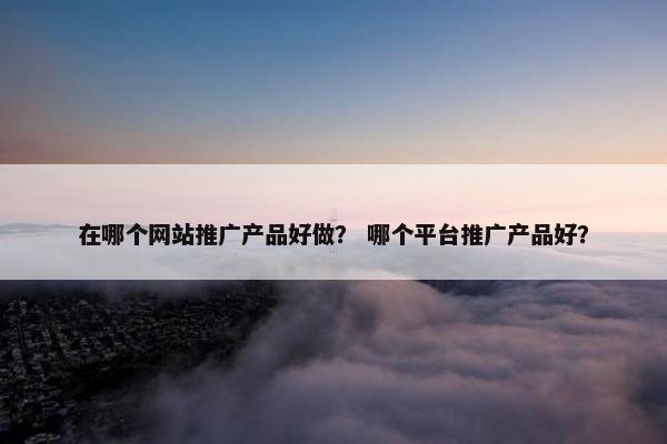 在哪个网站推广产品好做？ 哪个平台推广产品好？