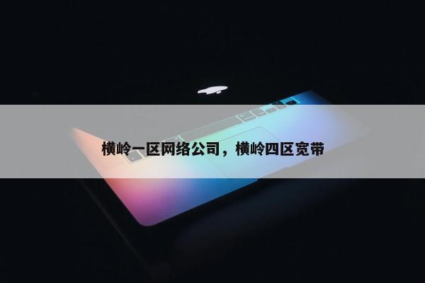 横岭一区网络公司，横岭四区宽带