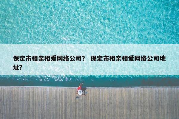 保定市相亲相爱网络公司？ 保定市相亲相爱网络公司地址？