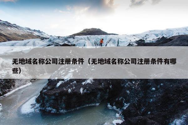 无地域名称公司注册条件（无地域名称公司注册条件有哪些）