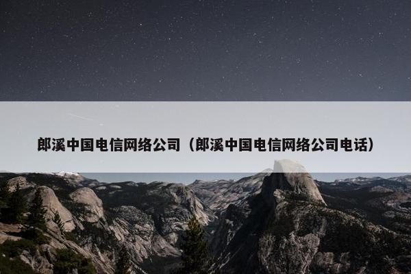 郎溪中国电信网络公司（郎溪中国电信网络公司电话）