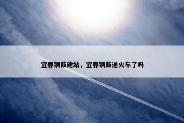宜春铜鼓建站，宜春铜鼓通火车了吗