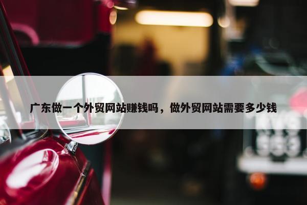 广东做一个外贸网站赚钱吗，做外贸网站需要多少钱