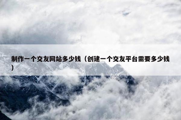 制作一个交友网站多少钱（创建一个交友平台需要多少钱）
