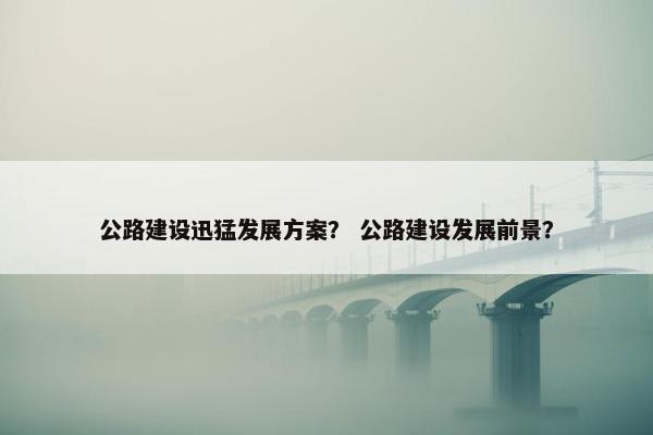 公路建设迅猛发展方案？ 公路建设发展前景？