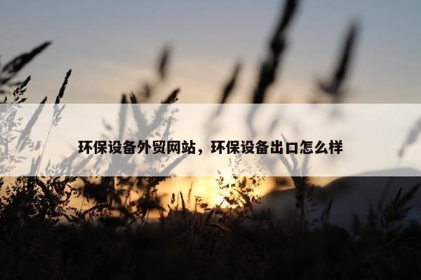 环保设备外贸网站，环保设备出口怎么样