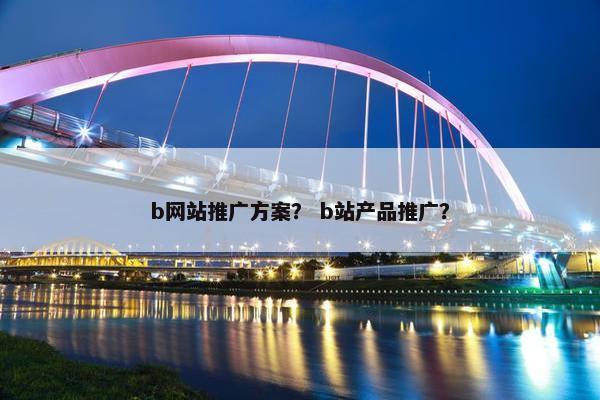 b网站推广方案？ b站产品推广？