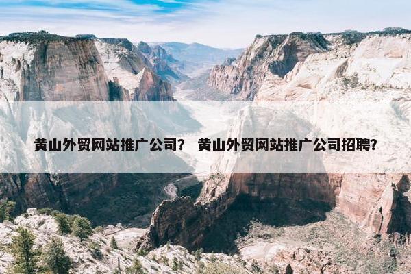 黄山外贸网站推广公司？ 黄山外贸网站推广公司招聘？