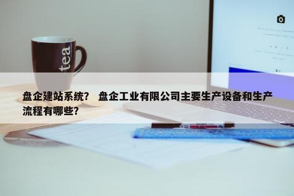 盘企建站系统？ 盘企工业有限公司主要生产设备和生产流程有哪些？