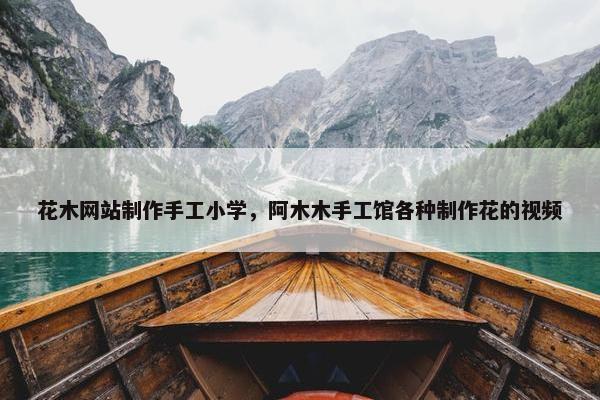 花木网站制作手工小学，阿木木手工馆各种制作花的视频