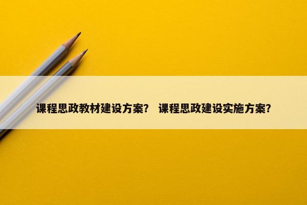 课程思政教材建设方案？ 课程思政建设实施方案？