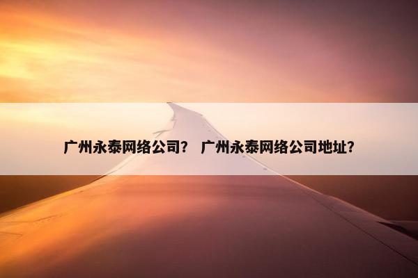 广州永泰网络公司？ 广州永泰网络公司地址？