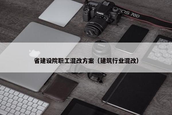省建设院职工混改方案（建筑行业混改）