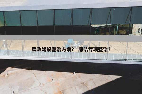 廉政建设整治方案？ 廉洁专项整治？