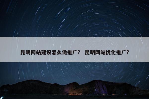 昆明网站建设怎么做推广？ 昆明网站优化推广？