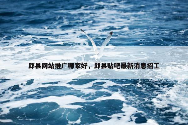 邱县网站推广哪家好，邱县贴吧最新消息招工