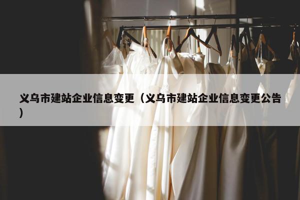 义乌市建站企业信息变更（义乌市建站企业信息变更公告）