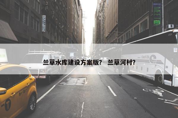 兰草水库建设方案版？ 兰草河村？