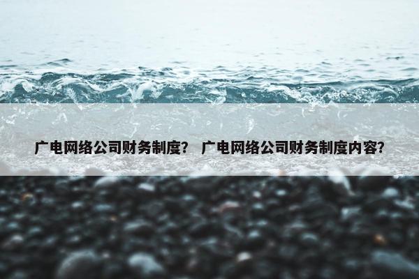 广电网络公司财务制度？ 广电网络公司财务制度内容？