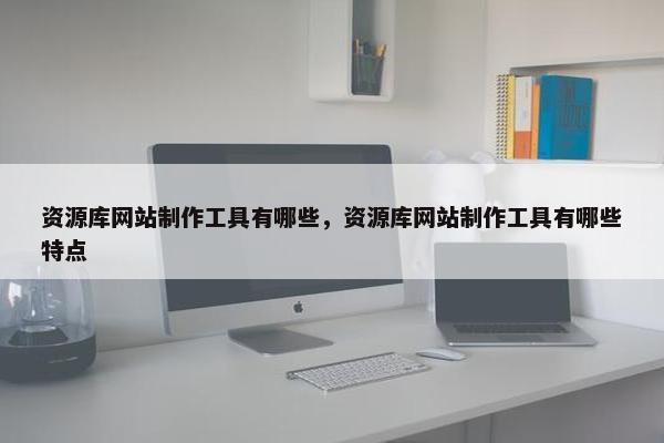 资源库网站制作工具有哪些，资源库网站制作工具有哪些特点