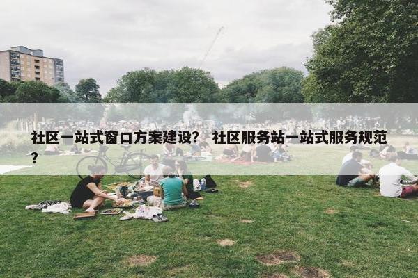 社区一站式窗口方案建设？ 社区服务站一站式服务规范？