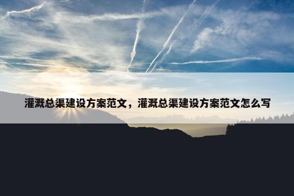 灌溉总渠建设方案范文，灌溉总渠建设方案范文怎么写
