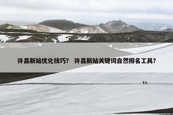 许昌新站优化技巧？ 许昌新站关键词自然排名工具？