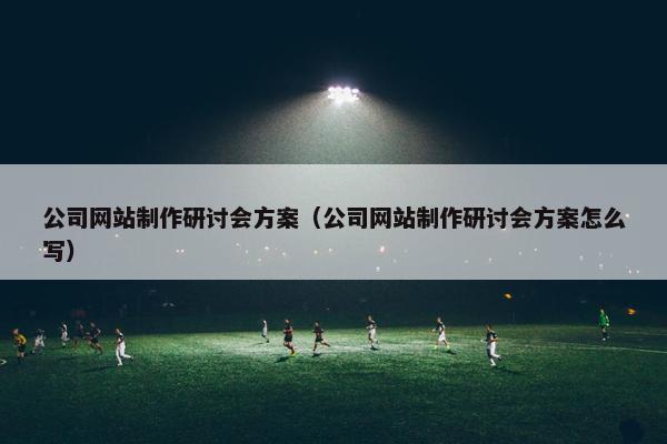 公司网站制作研讨会方案（公司网站制作研讨会方案怎么写）