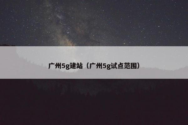 广州5g建站（广州5g试点范围）