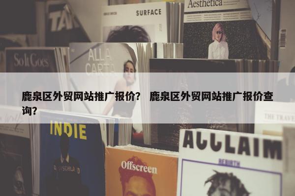 鹿泉区外贸网站推广报价？ 鹿泉区外贸网站推广报价查询？