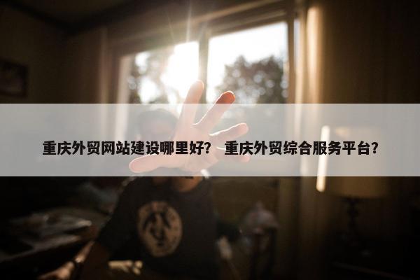 重庆外贸网站建设哪里好？ 重庆外贸综合服务平台？
