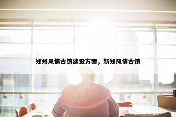 郑州风情古镇建设方案，新郑风情古镇