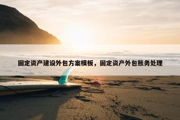 固定资产建设外包方案模板，固定资产外包账务处理